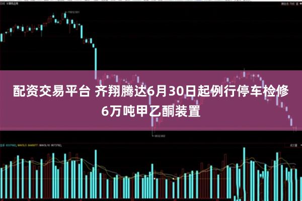 配资交易平台 齐翔腾达6月30日起例行停车检修6万吨甲乙酮装置