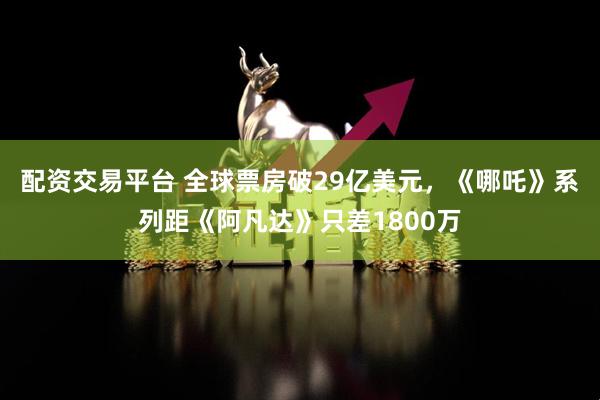 配资交易平台 全球票房破29亿美元，《哪吒》系列距《阿凡达》只差1800万