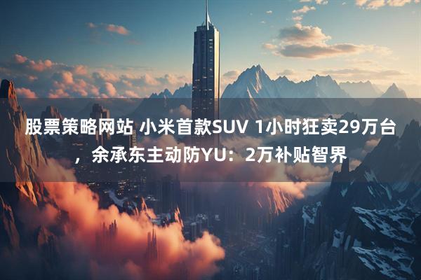 股票策略网站 小米首款SUV 1小时狂卖29万台，余承东主动防YU：2万补贴智界