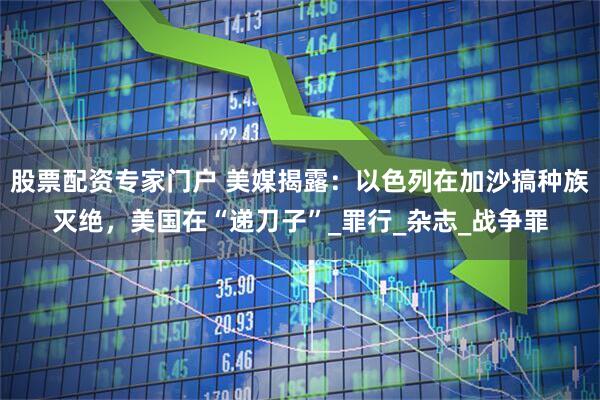 股票配资专家门户 美媒揭露：以色列在加沙搞种族灭绝，美国在“递刀子”_罪行_杂志_战争罪