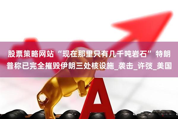 股票策略网站 “现在那里只有几千吨岩石” 特朗普称已完全摧毁伊朗三处核设施_袭击_许弢_美国