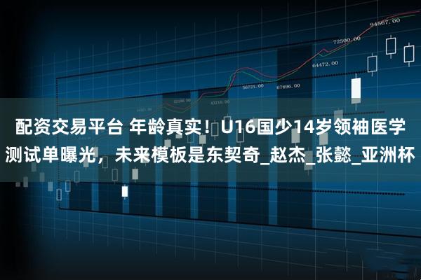 配资交易平台 年龄真实！U16国少14岁领袖医学测试单曝光，未来模板是东契奇_赵杰_张懿_亚洲杯