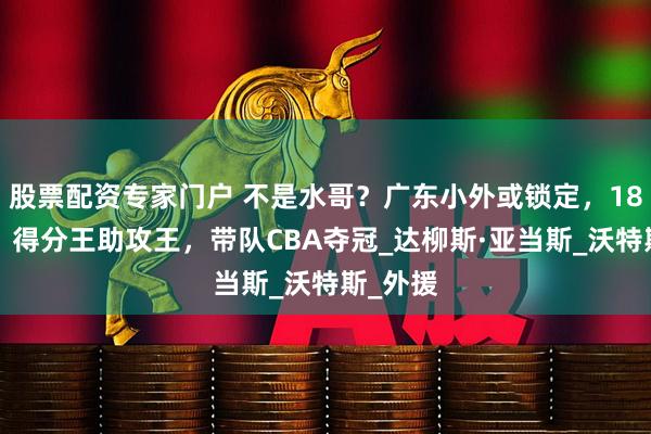 股票配资专家门户 不是水哥？广东小外或锁定，188身高，得分王助攻王，带队CBA夺冠_达柳斯·亚当斯_沃特斯_外援