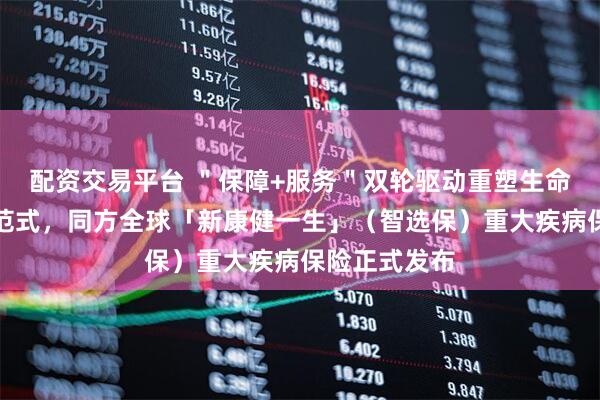 配资交易平台 ＂保障+服务＂双轮驱动重塑生命价值守护新范式，同方全球「新康健一生」（智选保）重大疾病保险正式发布
