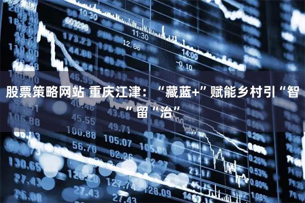 股票策略网站 重庆江津：“藏蓝+”赋能乡村引“智”留“治”