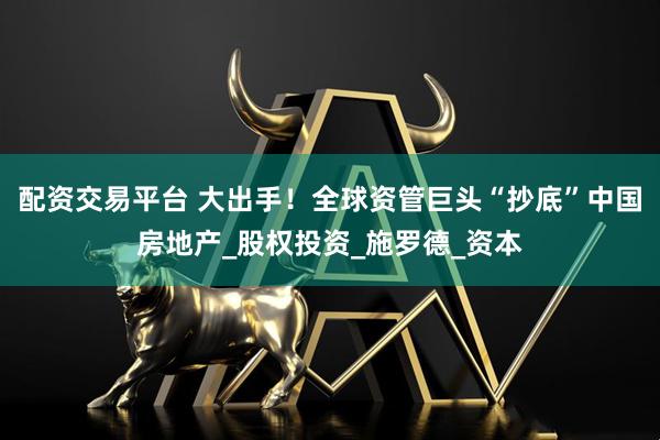 配资交易平台 大出手！全球资管巨头“抄底”中国房地产_股权投资_施罗德_资本
