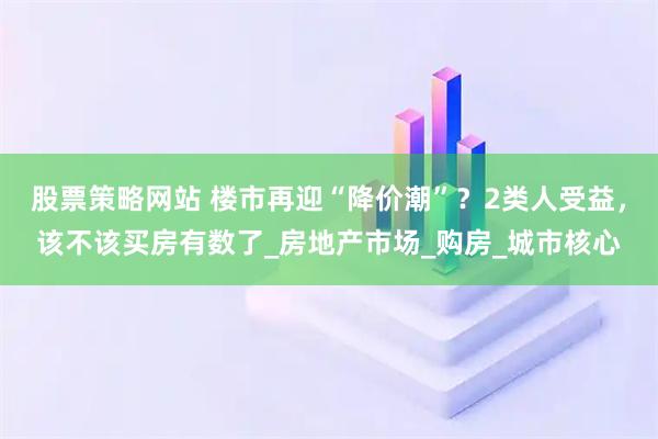 股票策略网站 楼市再迎“降价潮”？2类人受益，该不该买房有数了_房地产市场_购房_城市核心