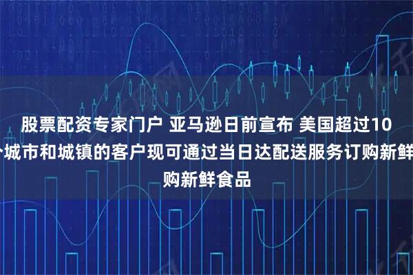 股票配资专家门户 亚马逊日前宣布 美国超过1000个城市和城镇的客户现可通过当日达配送服务订购新鲜食品