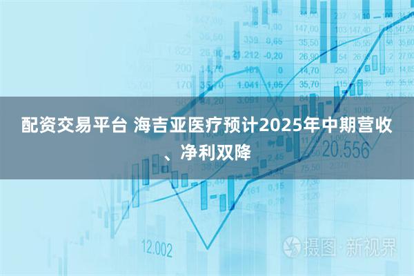 配资交易平台 海吉亚医疗预计2025年中期营收、净利双降