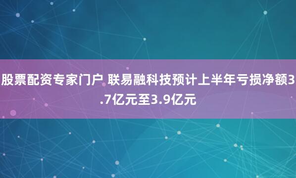 股票配资专家门户 联易融科技预计上半年亏损净额3.7亿元至3.9亿元