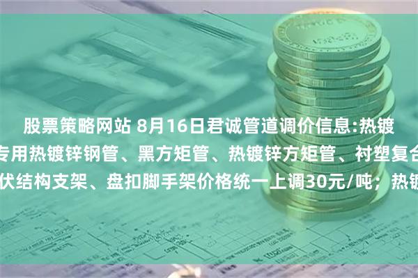 股票策略网站 8月16日君诚管道调价信息:热镀锌圆管、直缝焊管、燃气专用热镀锌钢管、黑方矩管、热镀锌方矩管、衬塑复合管、大棚椭圆管、光伏结构支架、盘扣脚手架价格统一上调30元/吨；热镀锌无缝管执行2025年6月1日价格；涂塑复合管、预涂覆热浸锌钢管执行2025年1月9日政策。