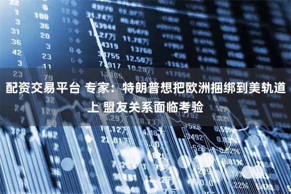配资交易平台 专家：特朗普想把欧洲捆绑到美轨道上 盟友关系面临考验
