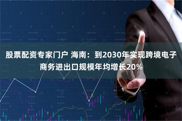 股票配资专家门户 海南：到2030年实现跨境电子商务进出口规模年均增长20%
