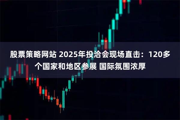 股票策略网站 2025年投洽会现场直击:120多个国家和地区参展 国际氛围浓厚