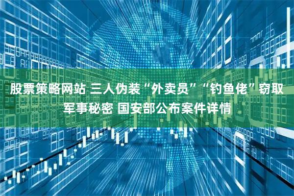 股票策略网站 三人伪装“外卖员”“钓鱼佬”窃取军事秘密 国安部公布案件详情