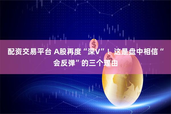 配资交易平台 A股再度“深V”！这是盘中相信“会反弹”的三个理由