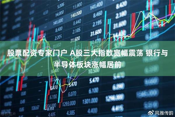 股票配资专家门户 A股三大指数宽幅震荡 银行与半导体板块涨幅居前