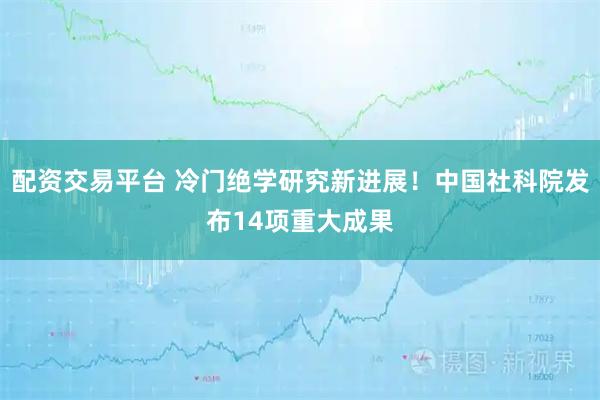 配资交易平台 冷门绝学研究新进展！中国社科院发布14项重大成果