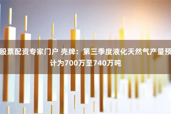 股票配资专家门户 壳牌：第三季度液化天然气产量预计为700万至740万吨