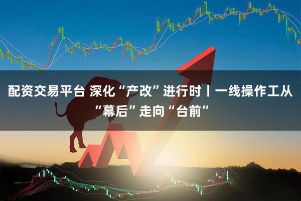 配资交易平台 深化“产改”进行时丨一线操作工从“幕后”走向“台前”