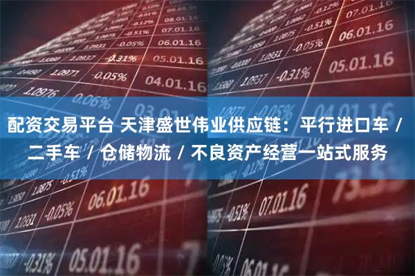 配资交易平台 天津盛世伟业供应链：平行进口车 / 二手车 / 仓储物流 / 不良资产经营一站式服务