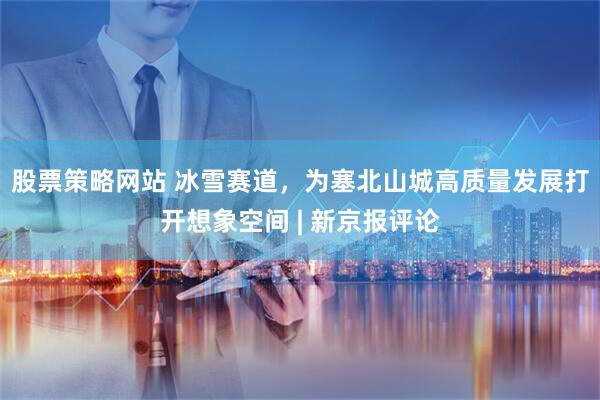 股票策略网站 冰雪赛道，为塞北山城高质量发展打开想象空间 | 新京报评论