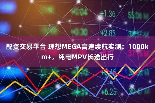 配资交易平台 理想MEGA高速续航实测：1000km+，纯电MPV长途出行