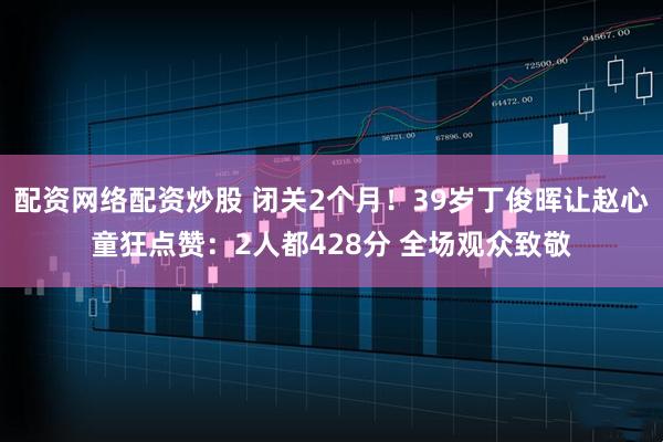 配资网络配资炒股 闭关2个月！39岁丁俊晖让赵心童狂点赞：2人都428分 全场观众致敬