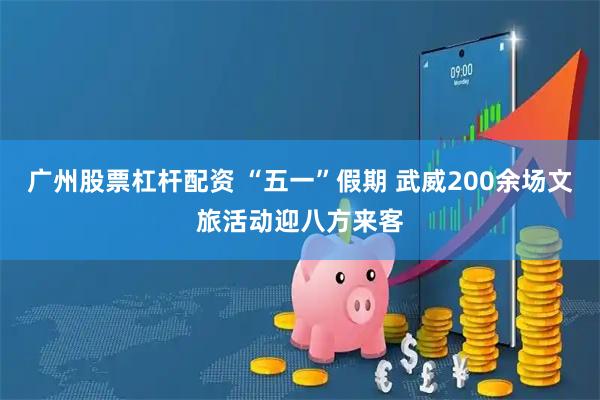 广州股票杠杆配资 “五一”假期 武威200余场文旅活动迎八方来客