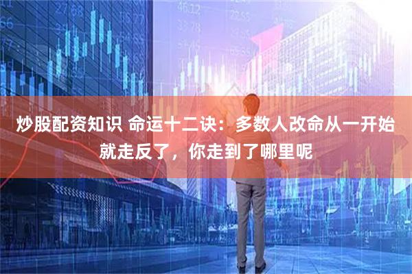 炒股配资知识 命运十二诀：多数人改命从一开始就走反了，你走到了哪里呢