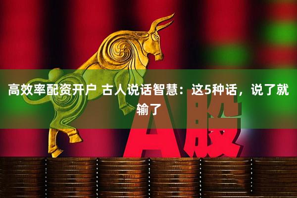 高效率配资开户 古人说话智慧：这5种话，说了就输了