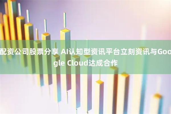 配资公司股票分享 AI认知型资讯平台立刻资讯与Google Cloud达成合作