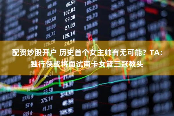 配资炒股开户 历史首个女主帅有无可能？TA：独行侠或将面试南卡女篮三冠教头