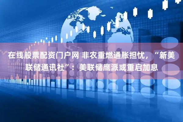 在线股票配资门户网 非农重燃通胀担忧，“新美联储通讯社”：美联储鹰派或重启加息