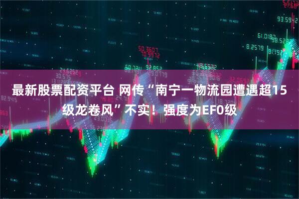 最新股票配资平台 网传“南宁一物流园遭遇超15级龙卷风”不实！强度为EF0级